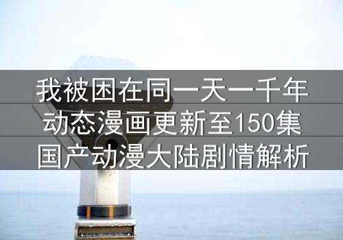 我被困在同一天一千年动态漫画更新至150集国产动漫大陆剧情解析