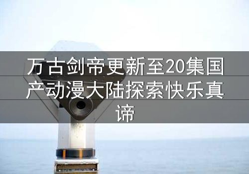 万古剑帝更新至20集国产动漫大陆探索快乐真谛