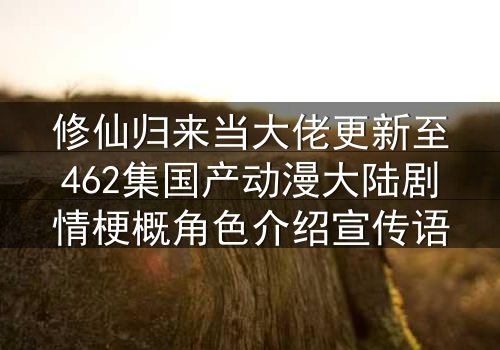 修仙归来当大佬更新至462集国产动漫大陆剧情梗概角色介绍宣传语