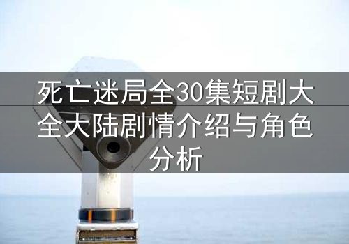 死亡迷局全30集短剧大全大陆剧情介绍与角色分析