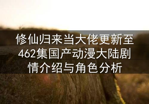 修仙归来当大佬更新至462集国产动漫大陆剧情介绍与角色分析