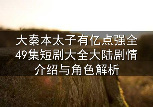 大秦本太子有亿点强全49集短剧大全大陆剧情介绍与角色解析