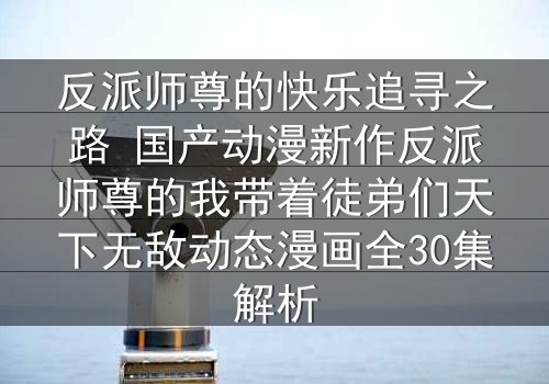 反派师尊的快乐追寻之路 国产动漫新作反派师尊的我带着徒弟们天下无敌动态漫画全30集解析