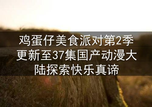 鸡蛋仔美食派对第2季更新至37集国产动漫大陆探索快乐真谛