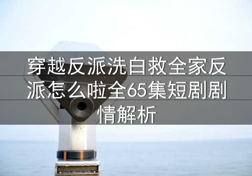 穿越反派洗白救全家反派怎么啦全65集短剧剧情解析