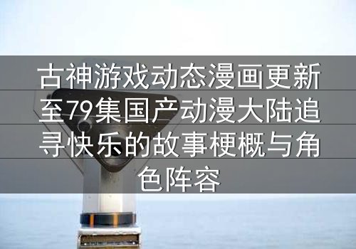 古神游戏动态漫画更新至79集国产动漫大陆追寻快乐的故事梗概与角色阵容