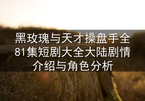 黑玫瑰与天才操盘手全81集短剧大全大陆剧情介绍与角色分析