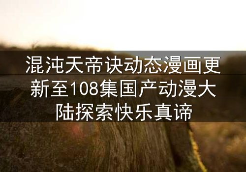 混沌天帝诀动态漫画更新至108集国产动漫大陆探索快乐真谛