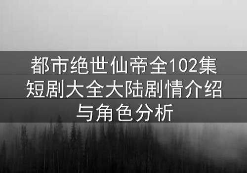 都市绝世仙帝全102集短剧大全大陆剧情介绍与角色分析