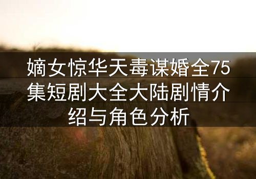 嫡女惊华天毒谋婚全75集短剧大全大陆剧情介绍与角色分析