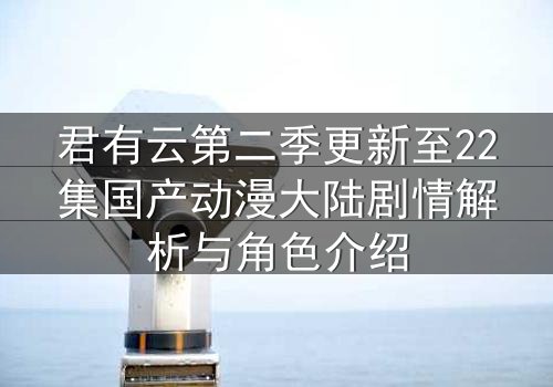 君有云第二季更新至22集国产动漫大陆剧情解析与角色介绍