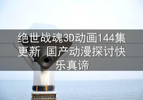绝世战魂3D动画144集更新 国产动漫探讨快乐真谛
