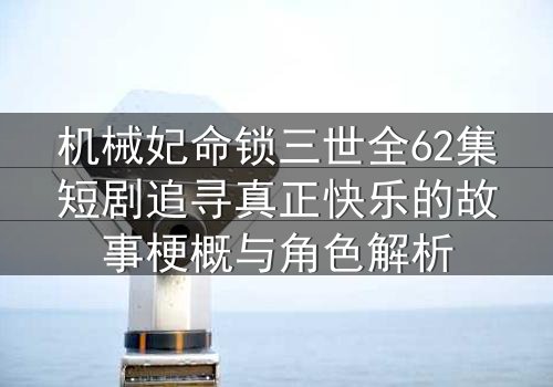 机械妃命锁三世全62集短剧追寻真正快乐的故事梗概与角色解析