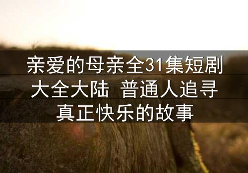 亲爱的母亲全31集短剧大全大陆 普通人追寻真正快乐的故事