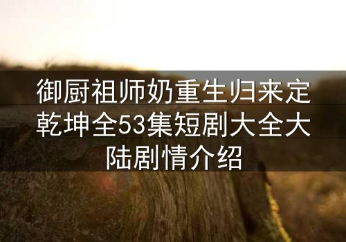 御厨祖师奶重生归来定乾坤全53集短剧大全大陆剧情介绍