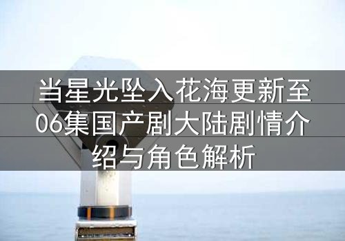 当星光坠入花海更新至06集国产剧大陆剧情介绍与角色解析