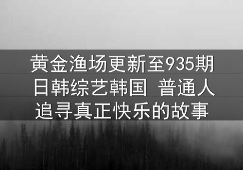 黄金渔场更新至935期日韩综艺韩国 普通人追寻真正快乐的故事