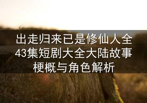 出走归来已是修仙人全43集短剧大全大陆故事梗概与角色解析