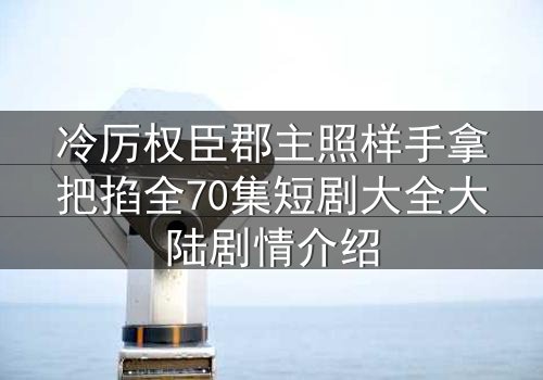 冷厉权臣郡主照样手拿把掐全70集短剧大全大陆剧情介绍