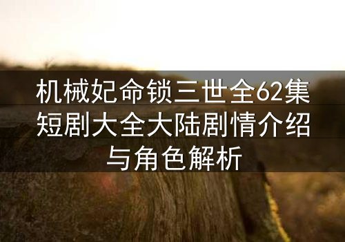 机械妃命锁三世全62集短剧大全大陆剧情介绍与角色解析