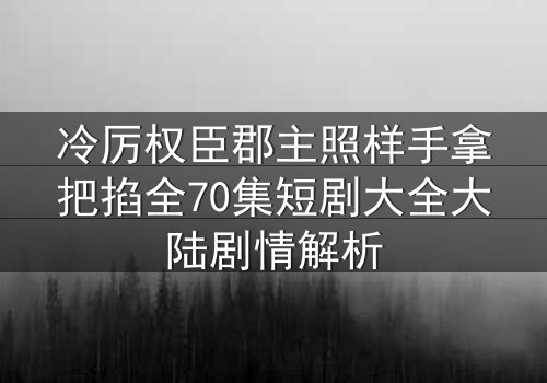 冷厉权臣郡主照样手拿把掐全70集短剧大全大陆剧情解析
