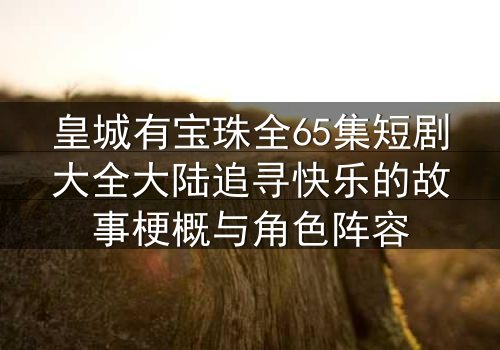 皇城有宝珠全65集短剧大全大陆追寻快乐的故事梗概与角色阵容