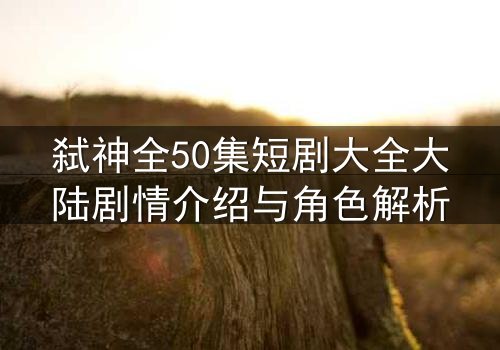 弑神全50集短剧大全大陆剧情介绍与角色解析