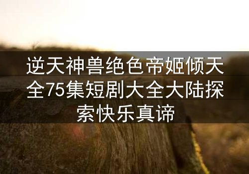 逆天神兽绝色帝姬倾天全75集短剧大全大陆探索快乐真谛