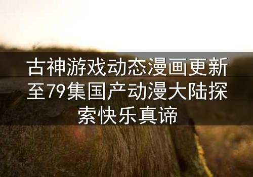 古神游戏动态漫画更新至79集国产动漫大陆探索快乐真谛