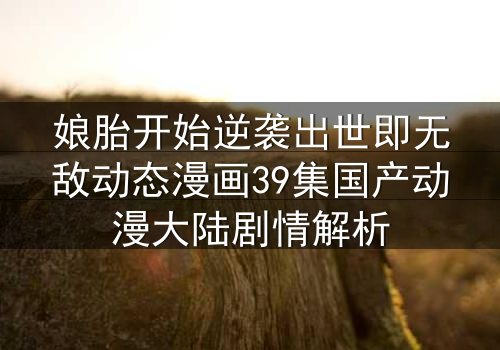 娘胎开始逆袭出世即无敌动态漫画39集国产动漫大陆剧情解析