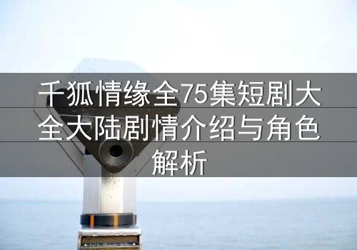 千狐情缘全75集短剧大全大陆剧情介绍与角色解析
