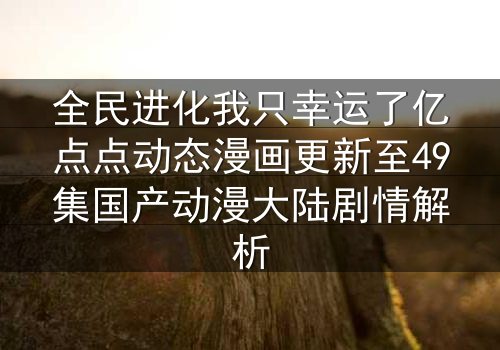 全民进化我只幸运了亿点点动态漫画更新至49集国产动漫大陆剧情解析