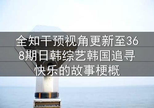 全知干预视角更新至368期日韩综艺韩国追寻快乐的故事梗概