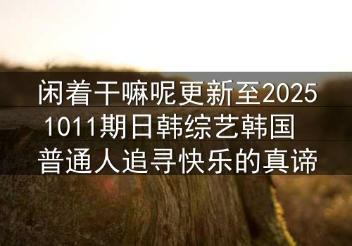 闲着干嘛呢更新至20251011期日韩综艺韩国 普通人追寻快乐的真谛