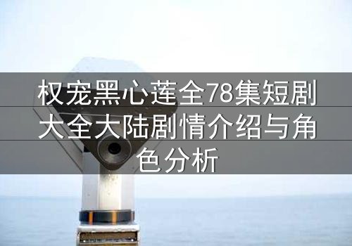 权宠黑心莲全78集短剧大全大陆剧情介绍与角色分析
