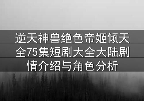 逆天神兽绝色帝姬倾天全75集短剧大全大陆剧情介绍与角色分析