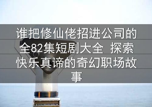 谁把修仙佬招进公司的全82集短剧大全 探索快乐真谛的奇幻职场故事