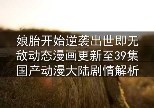 娘胎开始逆袭出世即无敌动态漫画更新至39集国产动漫大陆剧情解析