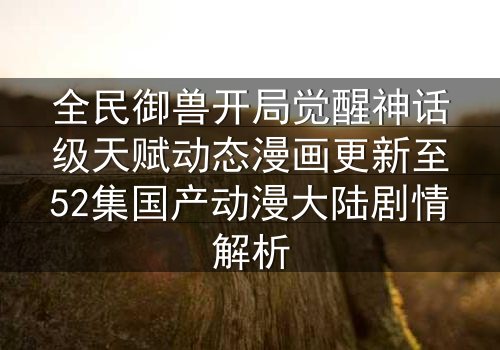 全民御兽开局觉醒神话级天赋动态漫画更新至52集国产动漫大陆剧情解析