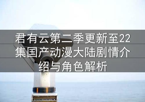 君有云第二季更新至22集国产动漫大陆剧情介绍与角色解析