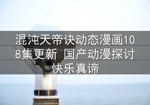 混沌天帝诀动态漫画108集更新 国产动漫探讨快乐真谛