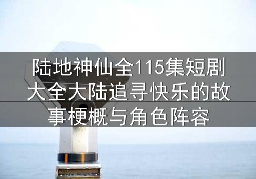 陆地神仙全115集短剧大全大陆追寻快乐的故事梗概与角色阵容