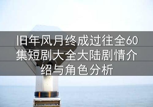 旧年风月终成过往全60集短剧大全大陆剧情介绍与角色分析
