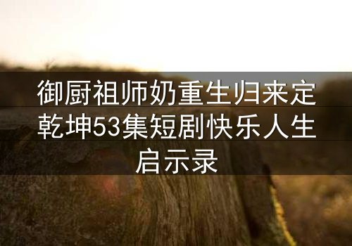 御厨祖师奶重生归来定乾坤53集短剧快乐人生启示录