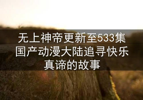无上神帝更新至533集国产动漫大陆追寻快乐真谛的故事