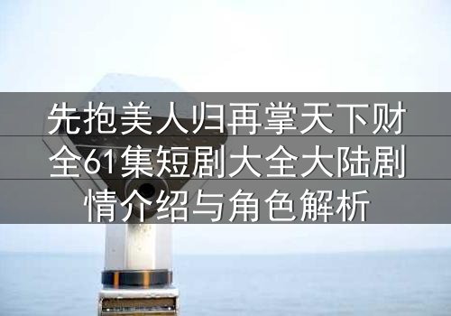 先抱美人归再掌天下财全61集短剧大全大陆剧情介绍与角色解析