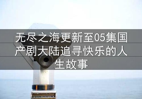 无尽之海更新至05集国产剧大陆追寻快乐的人生故事