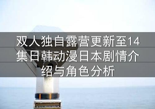 双人独自露营更新至14集日韩动漫日本剧情介绍与角色分析