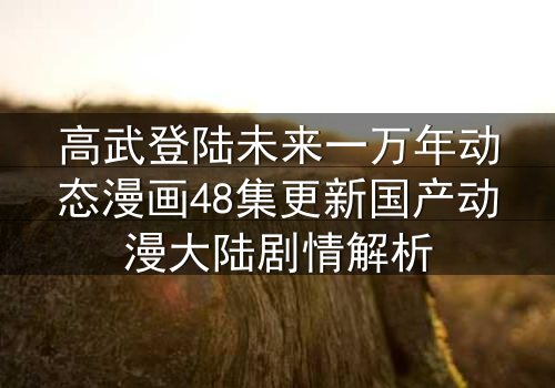 高武登陆未来一万年动态漫画48集更新国产动漫大陆剧情解析