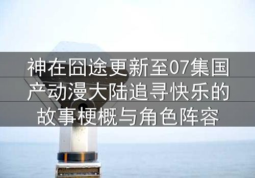 神在囧途更新至07集国产动漫大陆追寻快乐的故事梗概与角色阵容